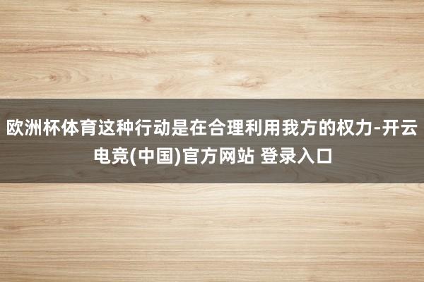 欧洲杯体育这种行动是在合理利用我方的权力-开云电竞(中国)官方网站 登录入口