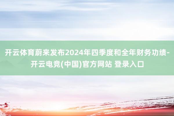 开云体育蔚来发布2024年四季度和全年财务功绩-开云电竞(中国)官方网站 登录入口