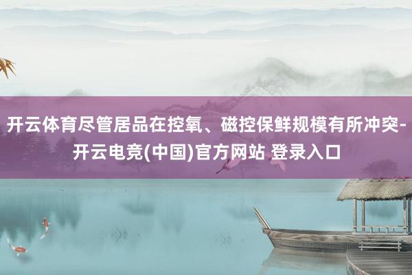 开云体育尽管居品在控氧、磁控保鲜规模有所冲突-开云电竞(中国)官方网站 登录入口