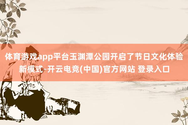 体育游戏app平台玉渊潭公园开启了节日文化体验新模式-开云电竞(中国)官方网站 登录入口