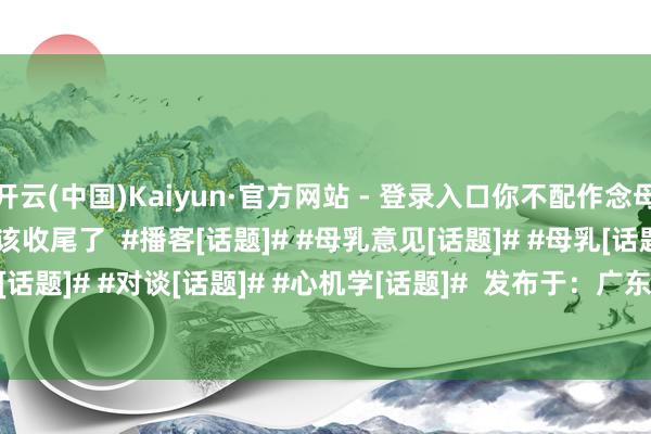 开云(中国)Kaiyun·官方网站 - 登录入口你不配作念母亲！”这说念德打单该收尾了  ﻿#播客[话题]#﻿ ﻿#母乳意见[话题]#﻿ ﻿#母乳[话题]#﻿ ﻿#奶粉喂养[话题]#﻿ ﻿#对谈[话题]#﻿ ﻿#心机学[话题]#﻿  发布于：广东省-开云电竞(中国)官方网站 登录入口