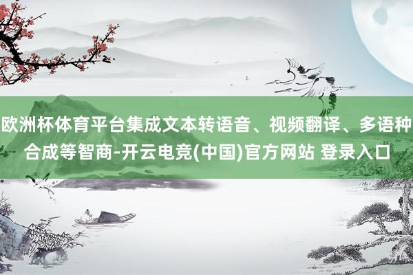 欧洲杯体育平台集成文本转语音、视频翻译、多语种合成等智商-开云电竞(中国)官方网站 登录入口