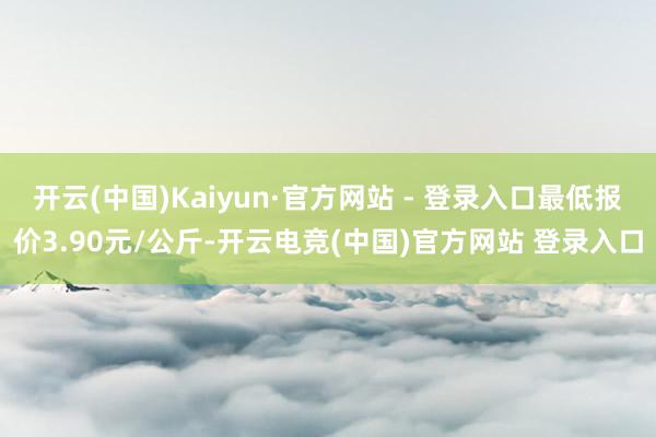 开云(中国)Kaiyun·官方网站 - 登录入口最低报价3.90元/公斤-开云电竞(中国)官方网站 登录入口