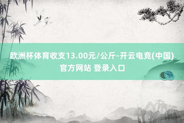 欧洲杯体育收支13.00元/公斤-开云电竞(中国)官方网站 登录入口