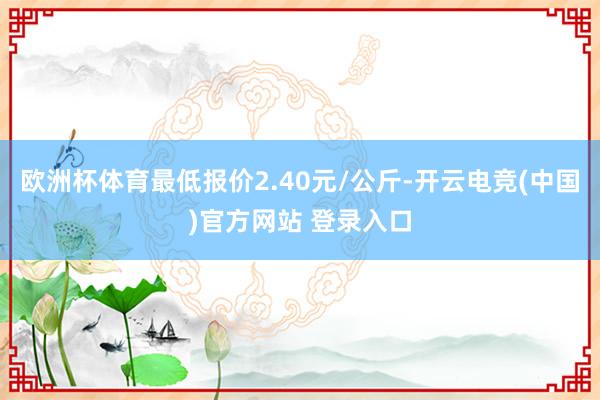 欧洲杯体育最低报价2.40元/公斤-开云电竞(中国)官方网站 登录入口