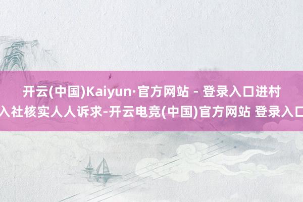 开云(中国)Kaiyun·官方网站 - 登录入口进村入社核实人人诉求-开云电竞(中国)官方网站 登录入口