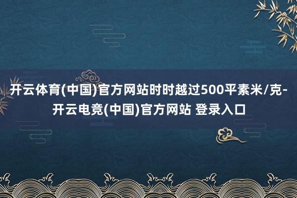 开云体育(中国)官方网站时时越过500平素米/克-开云电竞(中国)官方网站 登录入口
