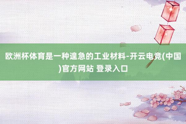 欧洲杯体育是一种遑急的工业材料-开云电竞(中国)官方网站 登录入口