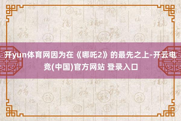 开yun体育网因为在《哪吒2》的最先之上-开云电竞(中国)官方网站 登录入口
