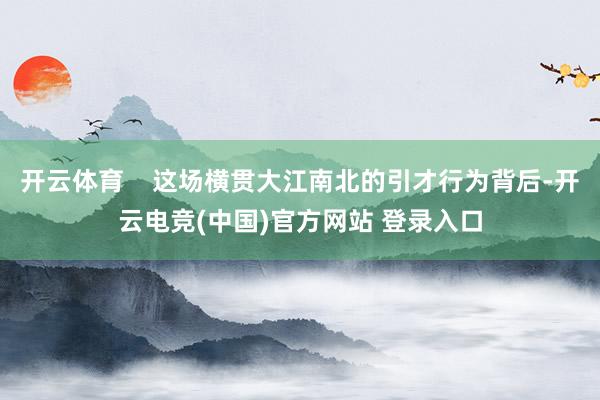 开云体育    这场横贯大江南北的引才行为背后-开云电竞(中国)官方网站 登录入口