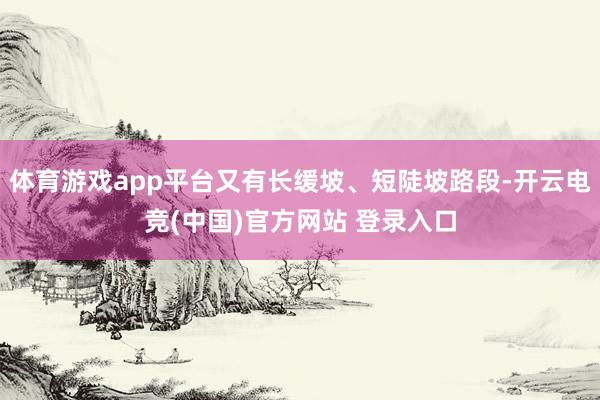 体育游戏app平台又有长缓坡、短陡坡路段-开云电竞(中国)官方网站 登录入口