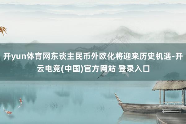 开yun体育网东谈主民币外欧化将迎来历史机遇-开云电竞(中国)官方网站 登录入口