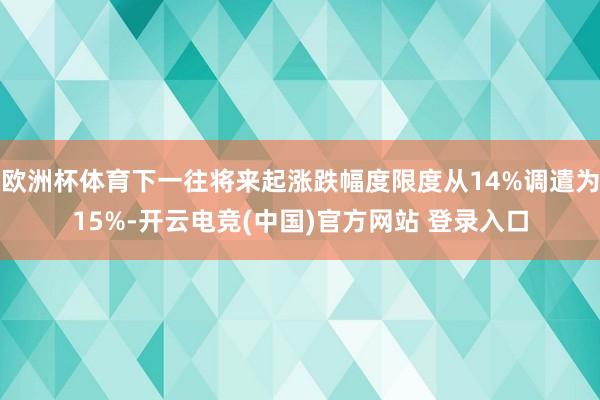 欧洲杯体育下一往将来起涨跌幅度限度从14%调遣为15%-开云电竞(中国)官方网站 登录入口