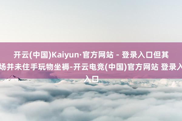 开云(中国)Kaiyun·官方网站 - 登录入口但其工场并未住手玩物坐褥-开云电竞(中国)官方网站 登录入口