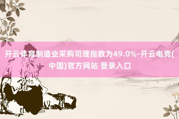 开云体育制造业采购司理指数为49.0%-开云电竞(中国)官方网站 登录入口