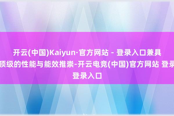 开云(中国)Kaiyun·官方网站 - 登录入口兼具面前顶级的性能与能效推崇-开云电竞(中国)官方网站 登录入口