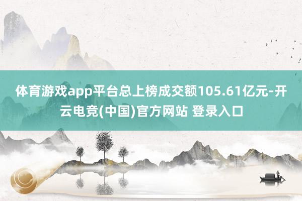 体育游戏app平台总上榜成交额105.61亿元-开云电竞(中国)官方网站 登录入口