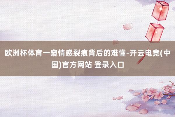 欧洲杯体育一窥情感裂痕背后的难懂-开云电竞(中国)官方网站 登录入口