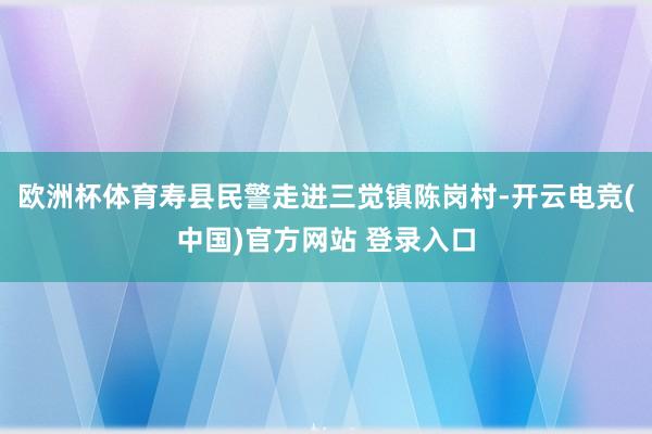 欧洲杯体育寿县民警走进三觉镇陈岗村-开云电竞(中国)官方网站 登录入口