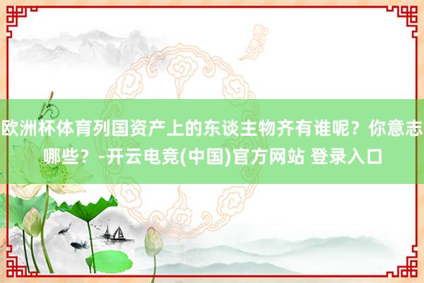欧洲杯体育列国资产上的东谈主物齐有谁呢？你意志哪些？-开云电竞(中国)官方网站 登录入口