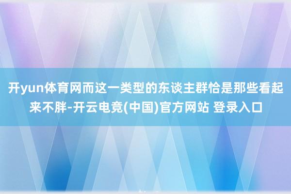开yun体育网而这一类型的东谈主群恰是那些看起来不胖-开云电竞(中国)官方网站 登录入口