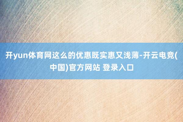 开yun体育网这么的优惠既实惠又浅薄-开云电竞(中国)官方网站 登录入口