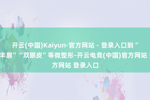 开云(中国)Kaiyun·官方网站 - 登录入口到“隆鼻”“丰唇”“双眼皮”等微整形-开云电竞(中国)官方网站 登录入口