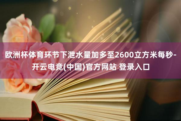 欧洲杯体育环节下泄水量加多至2600立方米每秒-开云电竞(中国)官方网站 登录入口