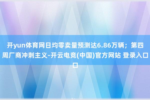 开yun体育网日均零卖量预测达6.86万辆；第四周厂商冲刺主义-开云电竞(中国)官方网站 登录入口
