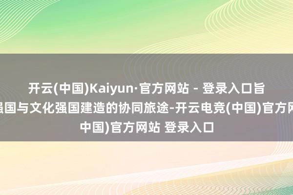 开云(中国)Kaiyun·官方网站 - 登录入口旨在探索科技强国与文化强国建造的协同旅途-开云电竞(中国)官方网站 登录入口