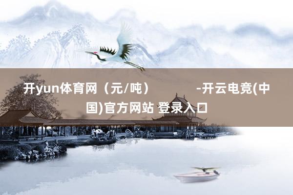 开yun体育网（元/吨）            -开云电竞(中国)官方网站 登录入口