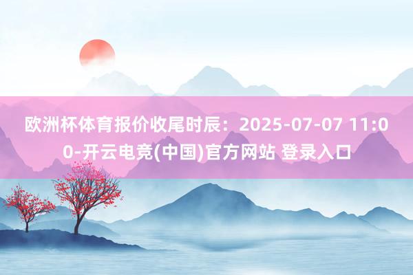 欧洲杯体育报价收尾时辰：2025-07-07 11:00-开云电竞(中国)官方网站 登录入口