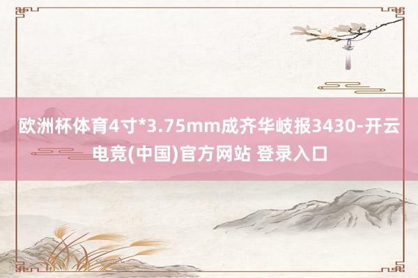 欧洲杯体育4寸*3.75mm成齐华岐报3430-开云电竞(中国)官方网站 登录入口