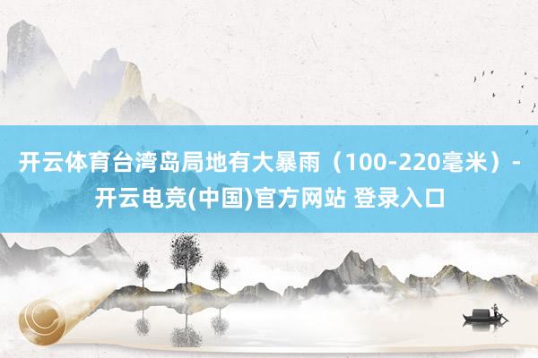 开云体育台湾岛局地有大暴雨（100-220毫米）-开云电竞(中国)官方网站 登录入口