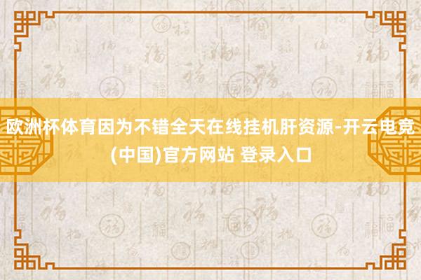 欧洲杯体育因为不错全天在线挂机肝资源-开云电竞(中国)官方网站 登录入口