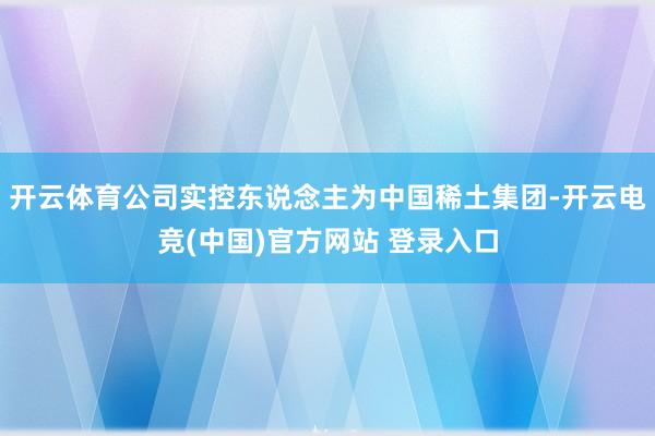 开云体育公司实控东说念主为中国稀土集团-开云电竞(中国)官方网站 登录入口