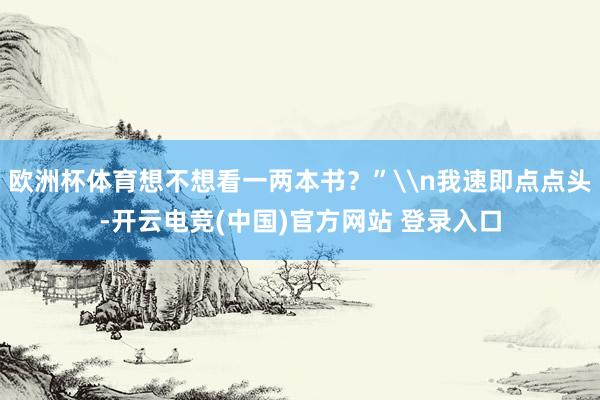 欧洲杯体育想不想看一两本书？”\n我速即点点头-开云电竞(中国)官方网站 登录入口