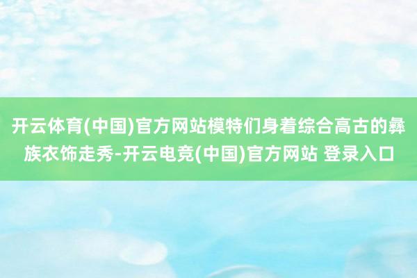 开云体育(中国)官方网站模特们身着综合高古的彝族衣饰走秀-开云电竞(中国)官方网站 登录入口