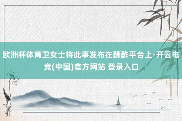 欧洲杯体育卫女士将此事发布在酬酢平台上-开云电竞(中国)官方网站 登录入口