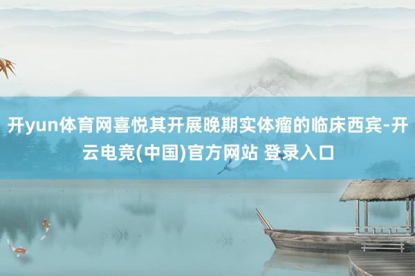 开yun体育网喜悦其开展晚期实体瘤的临床西宾-开云电竞(中国)官方网站 登录入口