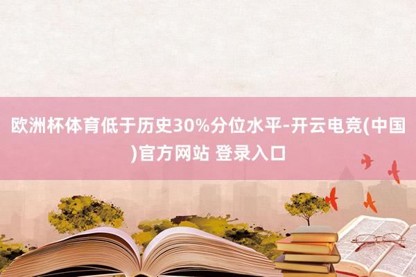 欧洲杯体育低于历史30%分位水平-开云电竞(中国)官方网站 登录入口