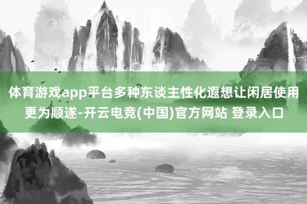体育游戏app平台多种东谈主性化遐想让闲居使用更为顺遂-开云电竞(中国)官方网站 登录入口