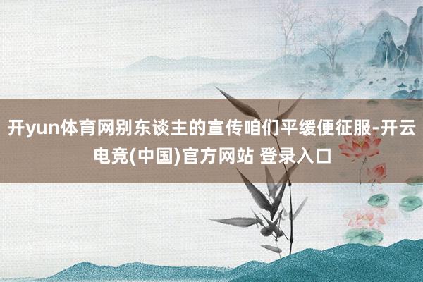 开yun体育网别东谈主的宣传咱们平缓便征服-开云电竞(中国)官方网站 登录入口