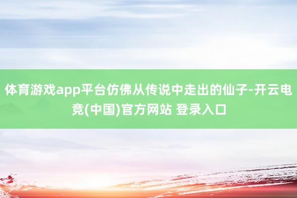 体育游戏app平台仿佛从传说中走出的仙子-开云电竞(中国)官方网站 登录入口