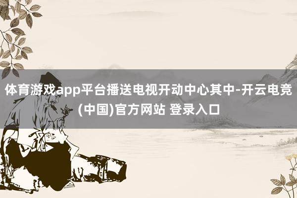 体育游戏app平台播送电视开动中心其中-开云电竞(中国)官方网站 登录入口
