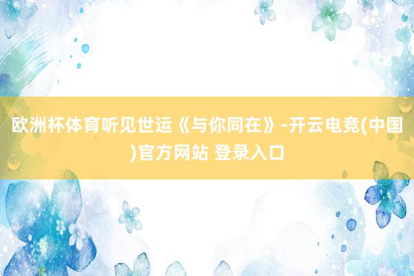 欧洲杯体育听见世运《与你同在》-开云电竞(中国)官方网站 登录入口