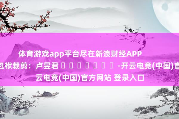 体育游戏app平台尽在新浪财经APP            						包袱裁剪：卢昱君 							-开云电竞(中国)官方网站 登录入口