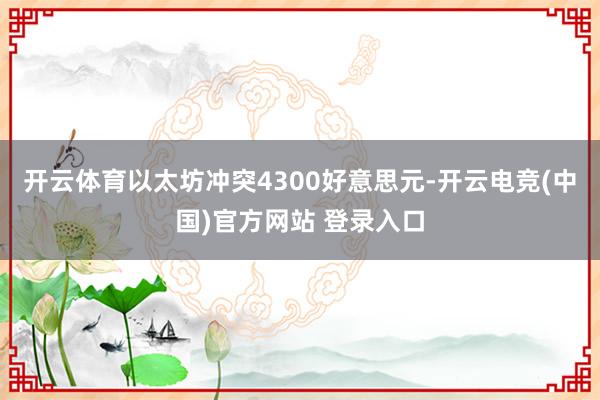 开云体育以太坊冲突4300好意思元-开云电竞(中国)官方网站 登录入口