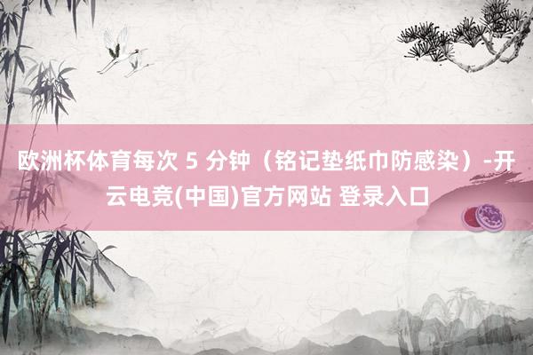 欧洲杯体育每次 5 分钟（铭记垫纸巾防感染）-开云电竞(中国)官方网站 登录入口