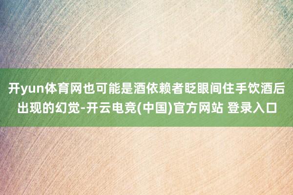 开yun体育网也可能是酒依赖者眨眼间住手饮酒后出现的幻觉-开云电竞(中国)官方网站 登录入口